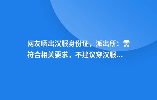 网友晒出汉服身份证，派出所：需符合相关要求，不建议穿汉服拍摄