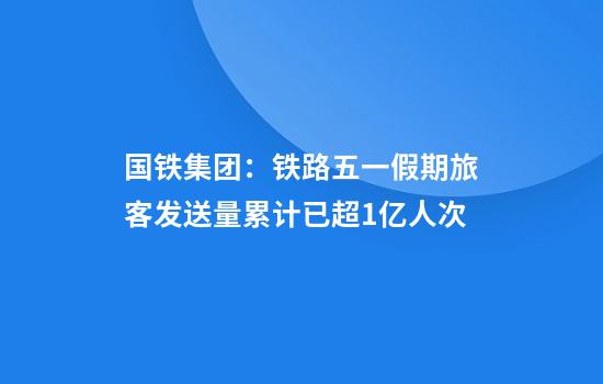 国铁集团:铁路五一假期旅客发送量累计已超1亿人次