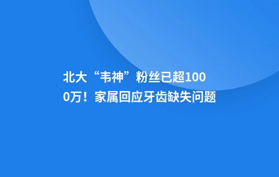 北大“韦神”粉丝已超1000万！家属回应牙齿缺失问题