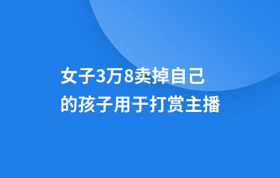 女子3万8卖掉自己的孩子用于打赏主播
