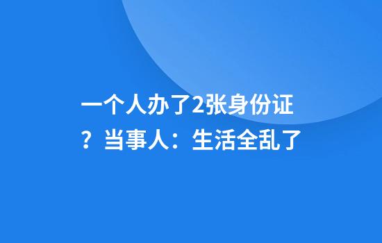 一个人办了2张身份证？当事人：生活全乱了