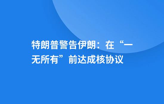 特朗普警告伊朗：在“一无所有”前达成核协议