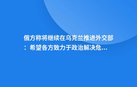 俄方称将继续在乌克兰推进外交部：希望各方致力于政治解决危机