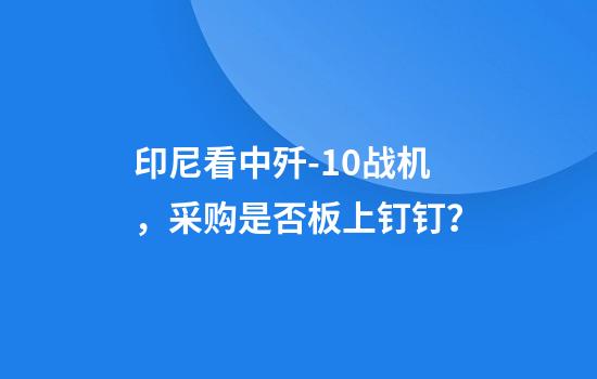 印尼看中歼-10战机，采购是否板上钉钉？