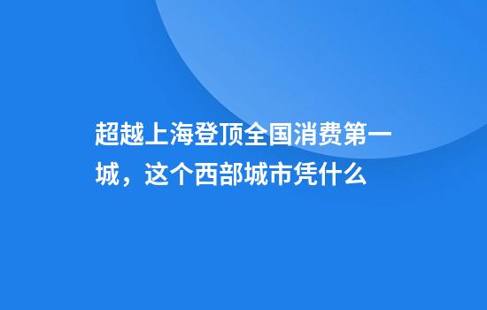 超越上海登顶全国消费第一城，这个西部城市凭什么
