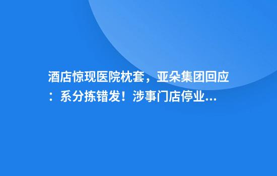 酒店惊现医院枕套，亚朵集团回应：系分拣错发！涉事门店停业整顿，4440件布草全部换新，设立1000万元专项基金