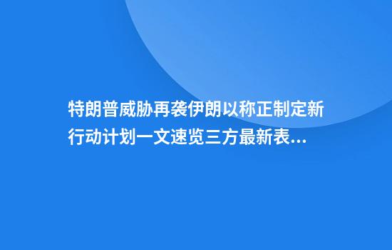 特朗普威胁再袭伊朗以称正制定新行动计划一文速览三方最新表态→
