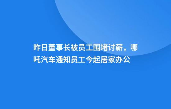 昨日董事长被员工围堵讨薪，哪吒汽车通知员工今起居家办公