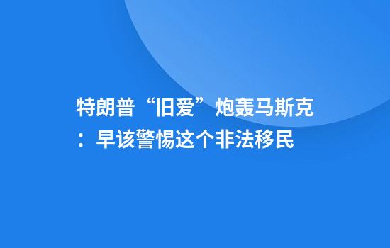 特朗普“旧爱”炮轰马斯克：早该警惕这个非法移民
