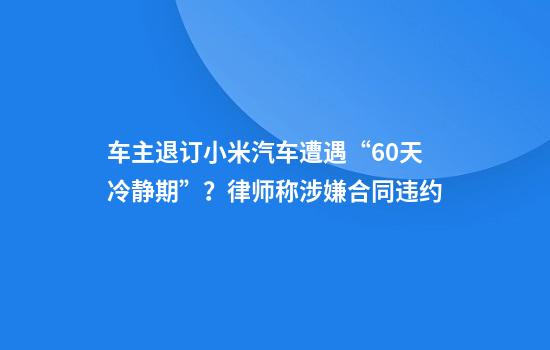 车主退订小米汽车遭遇“60天冷静期”？律师称涉嫌合同违约
