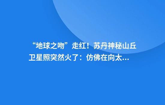 “地球之吻”走红！苏丹神秘山丘卫星照突然火了：仿佛在向太空飞吻