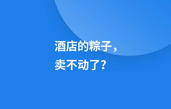 酒店的粽子，卖不动了？
