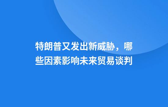 特朗普又发出新威胁，哪些因素影响未来贸易谈判