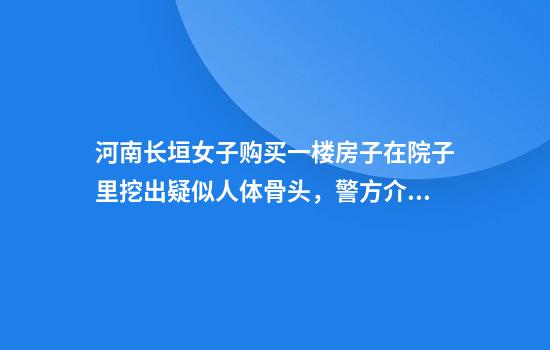 河南长垣女子购买一楼房子在院子里挖出疑似人体骨头，警方介入，物业：多方协调中