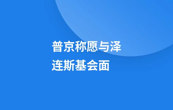 普京称愿与泽连斯基会面