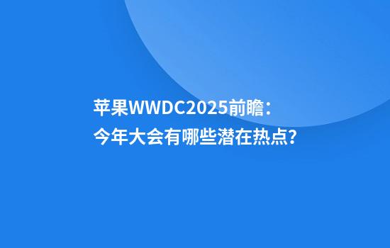 苹果WWDC2025前瞻：今年大会有哪些潜在热点？