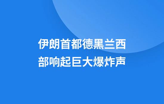 伊朗首都德黑兰西部响起巨大爆炸声