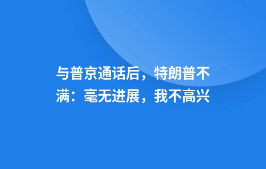 与普京通话后，特朗普不满：毫无进展，我不高兴