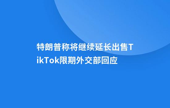 特朗普称将继续延长出售TikTok限期外交部回应