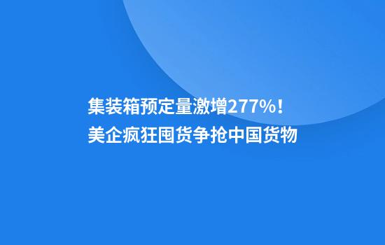 集装箱预定量激增277%！美企疯狂囤货争抢中国货物