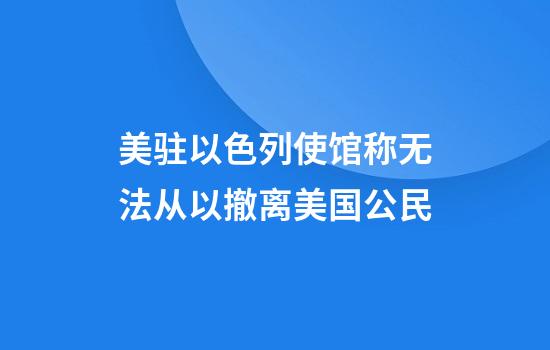 美驻以色列使馆称无法从以撤离美国公民