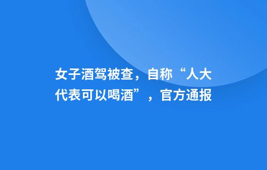 女子酒驾被查，自称“人大代表可以喝酒”，官方通报