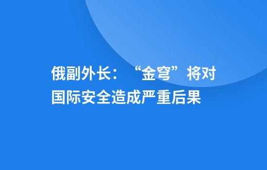 俄副外长：“金穹”将对国际安全造成严重后果