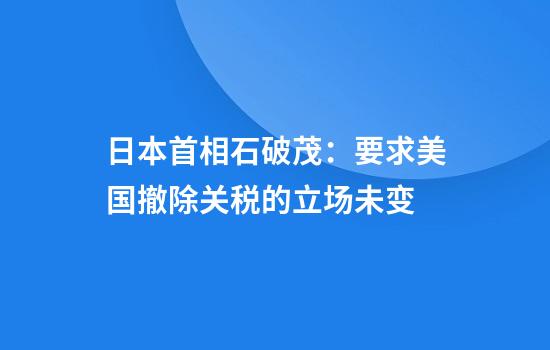 日本首相石破茂：要求美国撤除关税的立场未变