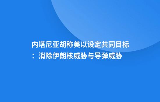 内塔尼亚胡称美以设定共同目标：消除伊朗核威胁与导弹威胁