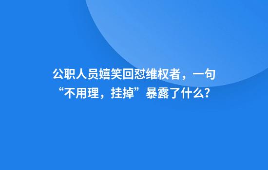 公职人员嬉笑回怼维权者，一句“不用理，挂掉”暴露了什么？
