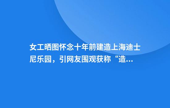 女工晒图怀念十年前建造上海迪士尼乐园，引网友围观获称“造梦师”：这是我的第一份工作，干了三年认识了如今的老公