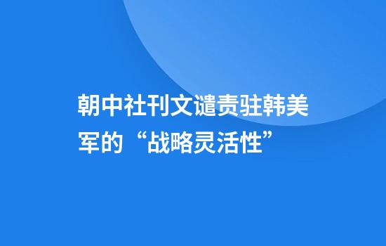 朝中社刊文谴责驻韩美军的“战略灵活性”