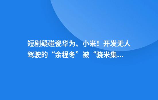 短剧疑碰瓷华为、小米！开发无人驾驶的“余程冬”被“骁米集团董事长苏柒”挖走，汽车上路30秒自燃，还曾被“宋明珠”裁员……