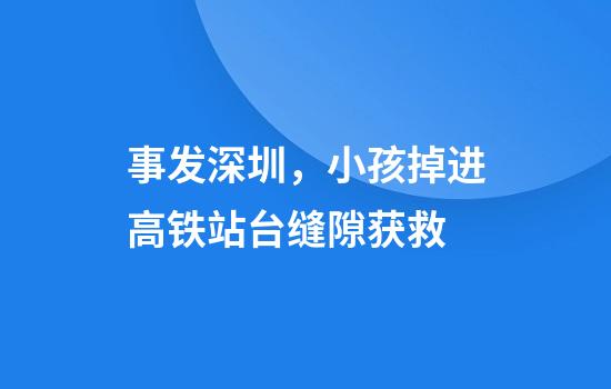 事发深圳，小孩掉进高铁站台缝隙获救