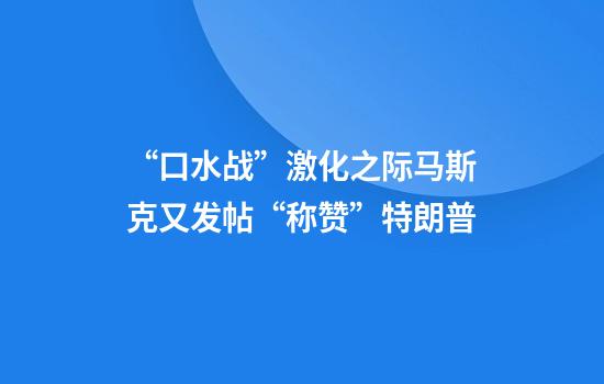 “口水战”激化之际马斯克又发帖“称赞”特朗普