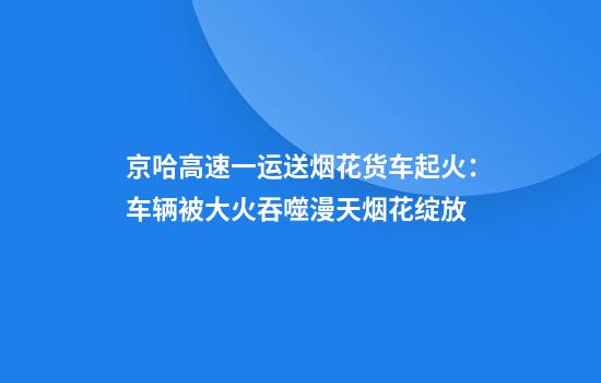 京哈高速一运送烟花货车起火:车辆被大火吞噬漫天烟花绽放