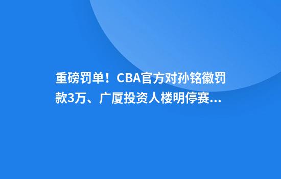 重磅罚单！CBA官方对孙铭徽罚款3万、广厦投资人楼明停赛2场罚款5万