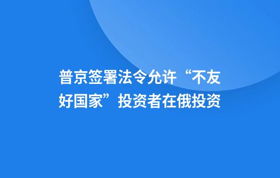 普京签署法令允许“不友好国家”投资者在俄投资