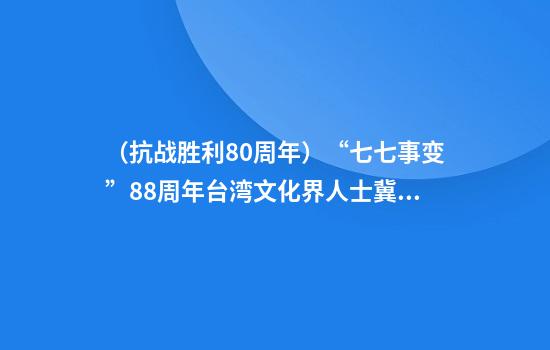（抗战胜利80周年）“七七事变”88周年台湾文化界人士冀年轻一代了解真实历史