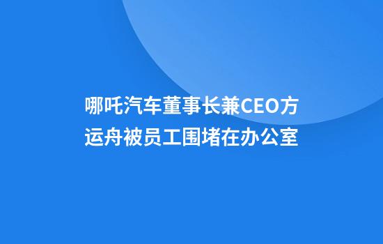 哪吒汽车董事长兼CEO方运舟被员工围堵在办公室
