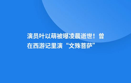 演员叶以萌被曝凌晨逝世！曾在西游记里演“文殊菩萨”
