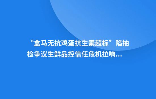 “盒马无抗鸡蛋抗生素超标”陷抽检争议生鲜品控信任危机拉响警报