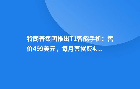 特朗普集团推出T1智能手机：售价499美元，每月套餐费47.45美元