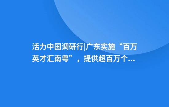 活力中国调研行|广东实施“百万英才汇南粤”，提供超百万个岗位