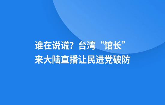 谁在说谎？台湾“馆长”来大陆直播让民进党破防