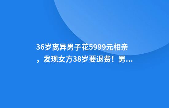 36岁离异男子花5999元相亲，发现女方38岁要退费！男子妹妹：好心办了坏事