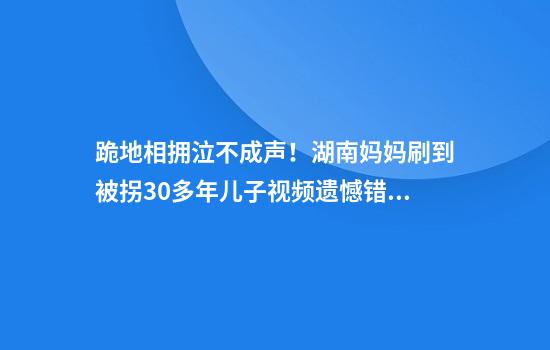 跪地相拥泣不成声！湖南妈妈刷到被拐30多年儿子视频遗憾错过相认，一年后儿子回家了