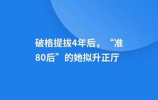 破格提拔4年后，“准80后”的她拟升正厅
