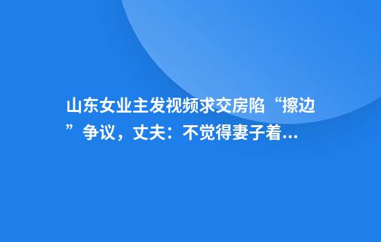 山东女业主发视频求交房陷“擦边”争议，丈夫：不觉得妻子着装有问题，出镜是无奈之举