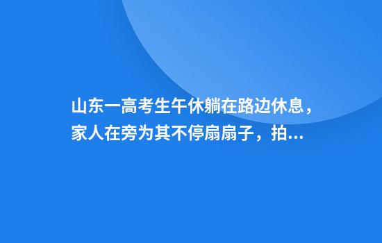 山东一高考生午休躺在路边休息，家人在旁为其不停扇扇子，拍摄者：看到很心酸，天热递了两瓶水